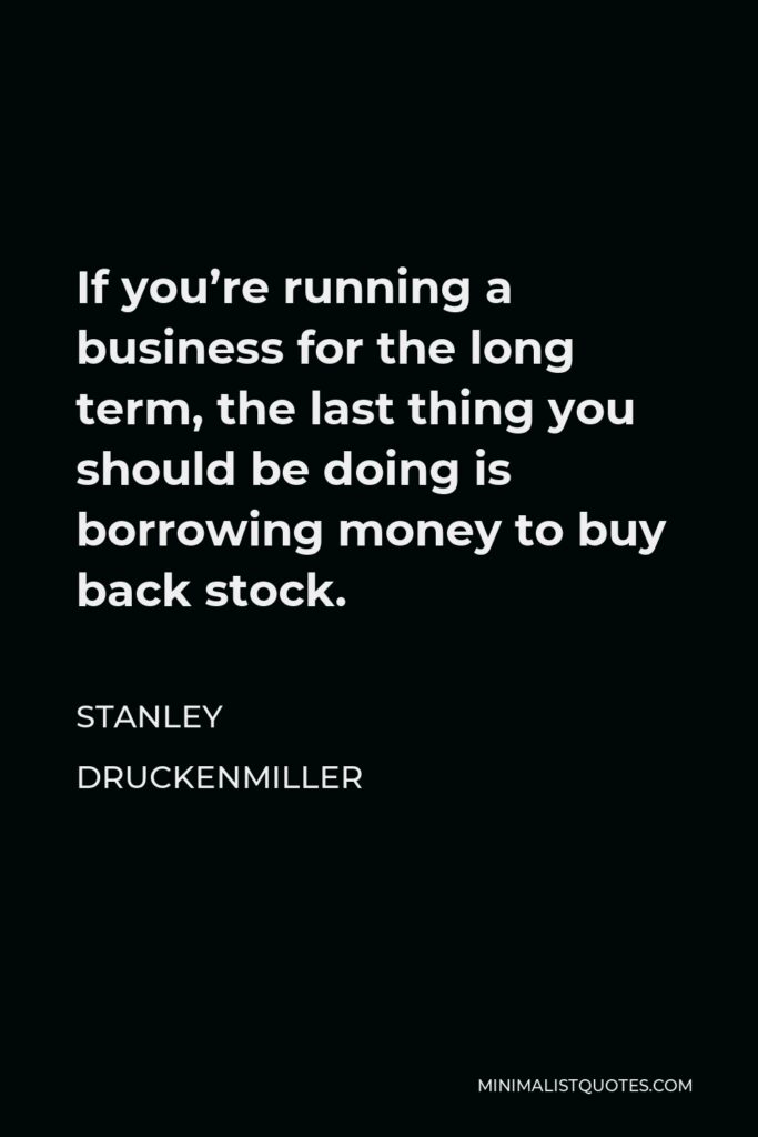 Stanley Druckenmiller Quote - If you’re running a business for the long term, the last thing you should be doing is borrowing money to buy back stock.