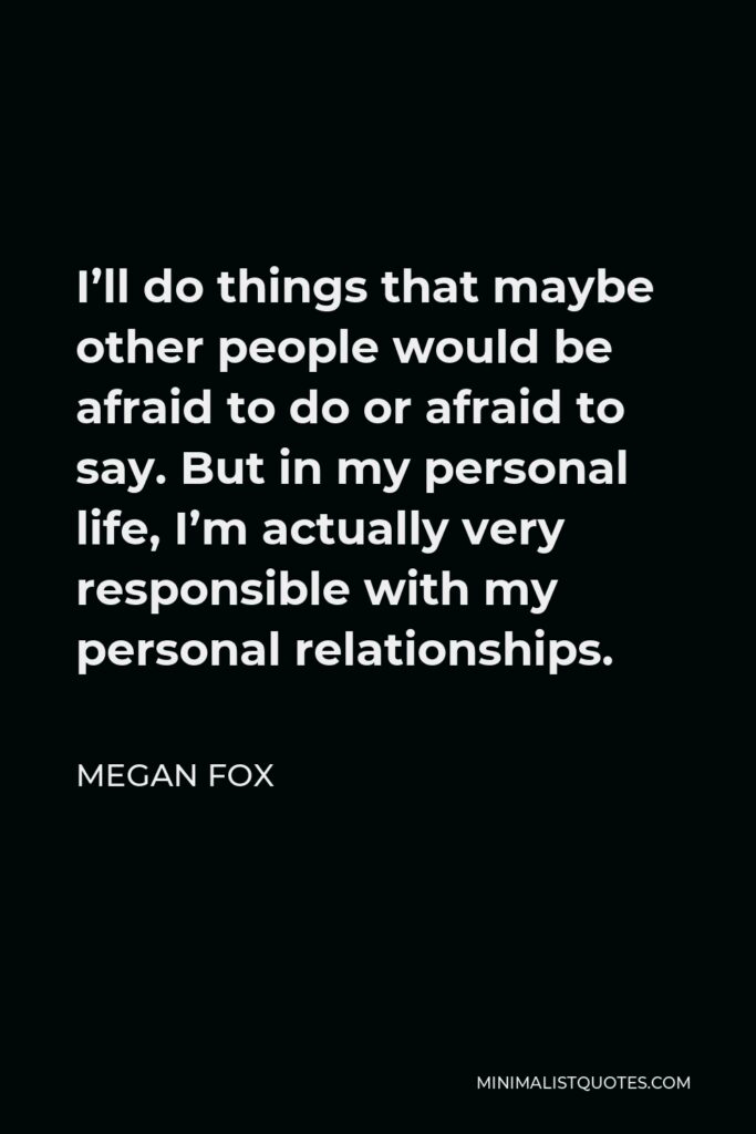 Megan Fox Quote - I’ll do things that maybe other people would be afraid to do or afraid to say. But in my personal life, I’m actually very responsible with my personal relationships.
