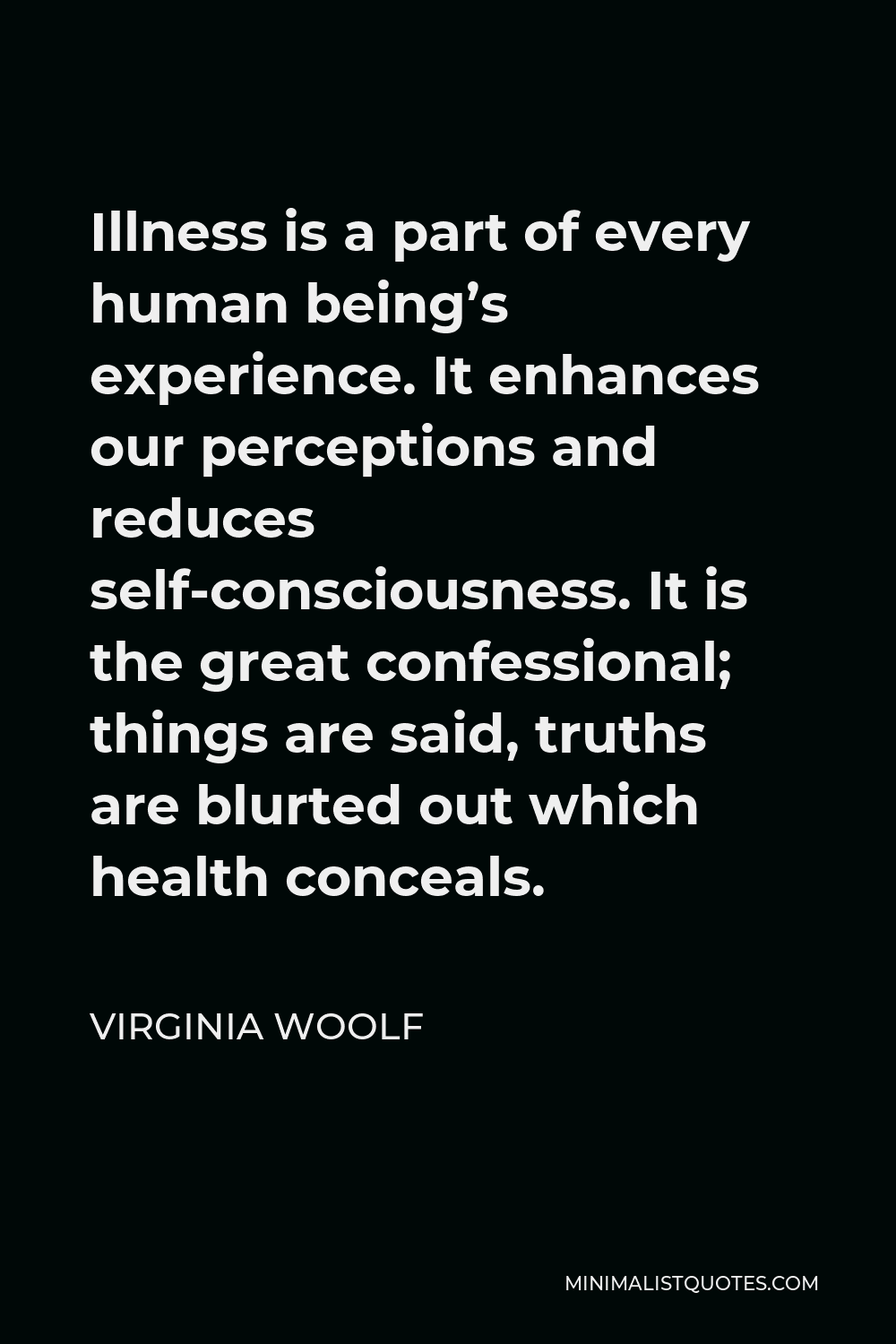 Virginia Woolf Quote - Illness is a part of every human being’s experience. It enhances our perceptions and reduces self-consciousness. It is the great confessional; things are said, truths are blurted out which health conceals.