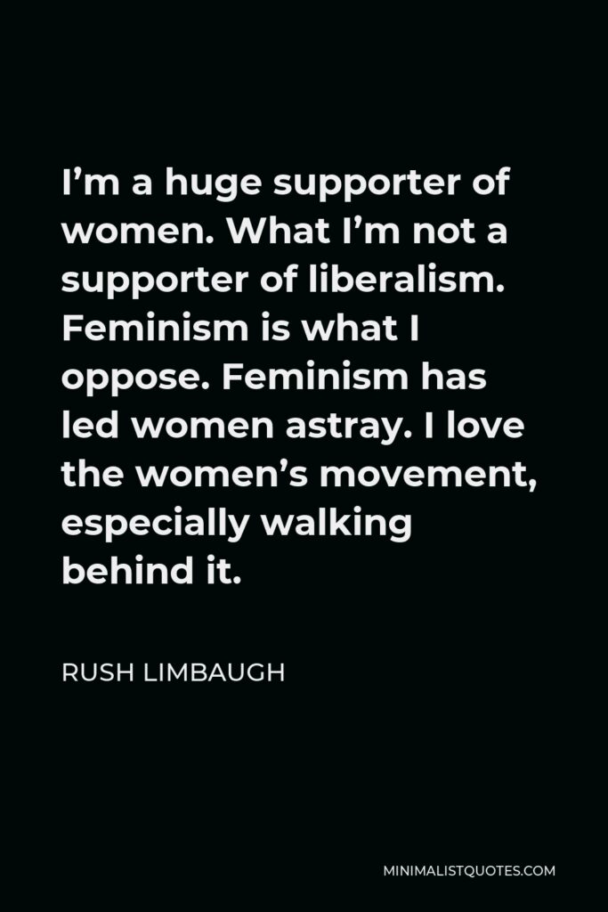 Rush Limbaugh Quote - I’m a huge supporter of women. What I’m not a supporter of liberalism. Feminism is what I oppose. Feminism has led women astray. I love the women’s movement, especially walking behind it.