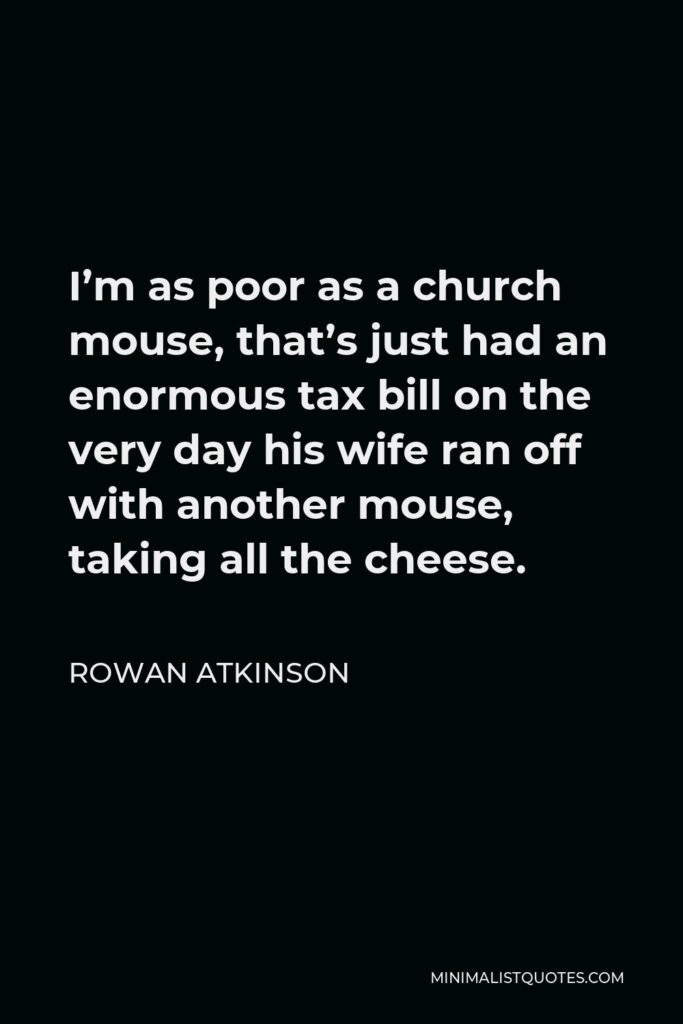 Rowan Atkinson Quote - I’m as poor as a church mouse, that’s just had an enormous tax bill on the very day his wife ran off with another mouse, taking all the cheese.