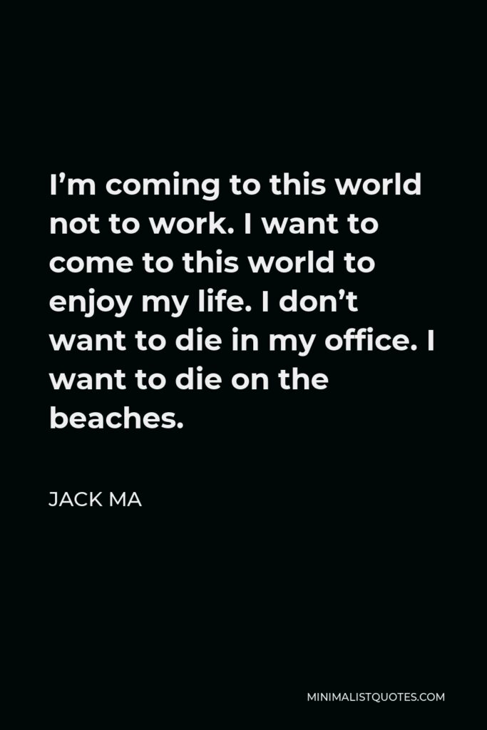 Jack Ma Quote - I’m coming to this world not to work. I want to come to this world to enjoy my life. I don’t want to die in my office. I want to die on the beaches.