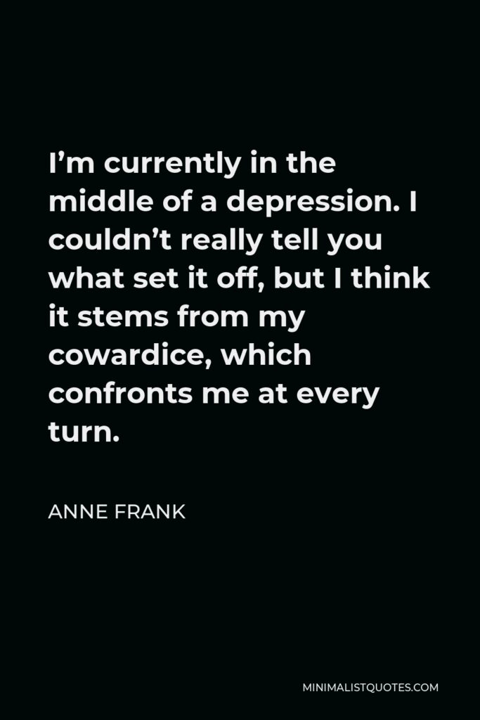 Anne Frank Quote - I’m currently in the middle of a depression. I couldn’t really tell you what set it off, but I think it stems from my cowardice, which confronts me at every turn.