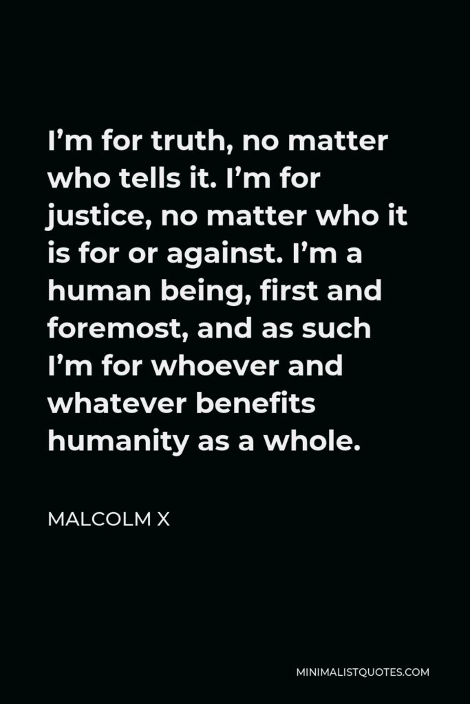 Malcolm X Quote - I’m for truth, no matter who tells it. I’m for justice, no matter who it is for or against. I’m a human being, first and foremost, and as such I’m for whoever and whatever benefits humanity as a whole.