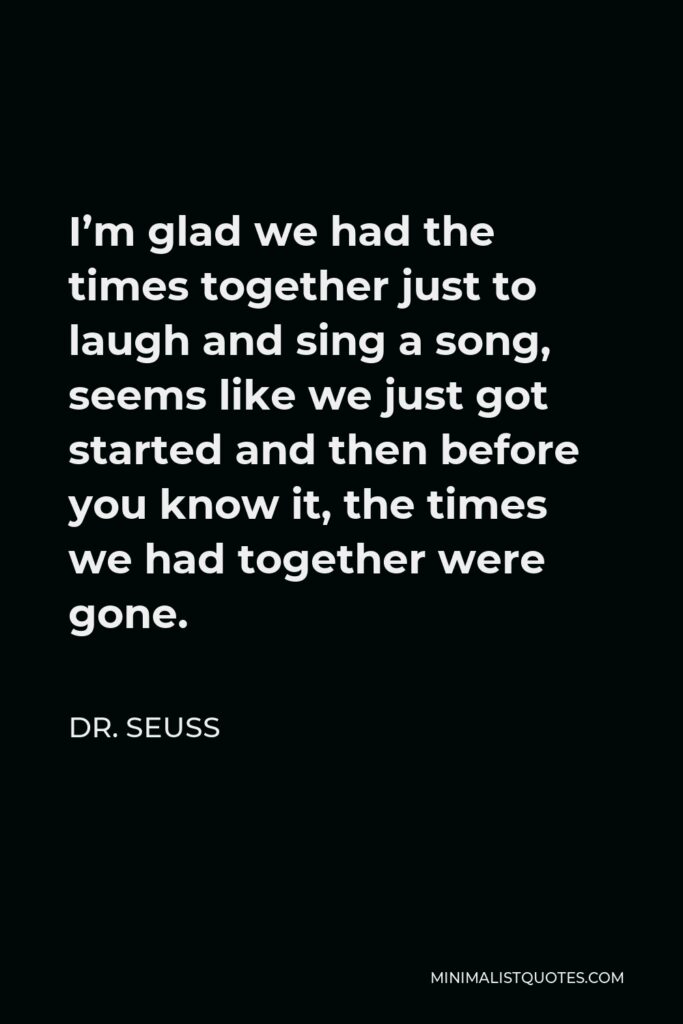 Dr. Seuss Quote - I’m glad we had the times together just to laugh and sing a song, seems like we just got started and then before you know it, the times we had together were gone.