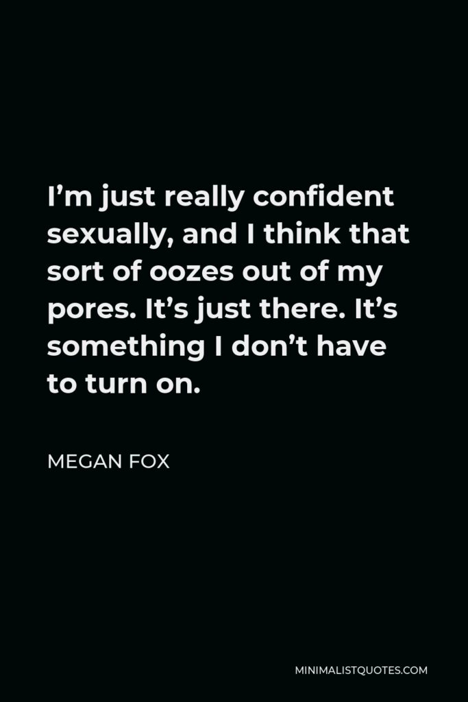 Megan Fox Quote - I’m just really confident sexually, and I think that sort of oozes out of my pores. It’s just there. It’s something I don’t have to turn on.
