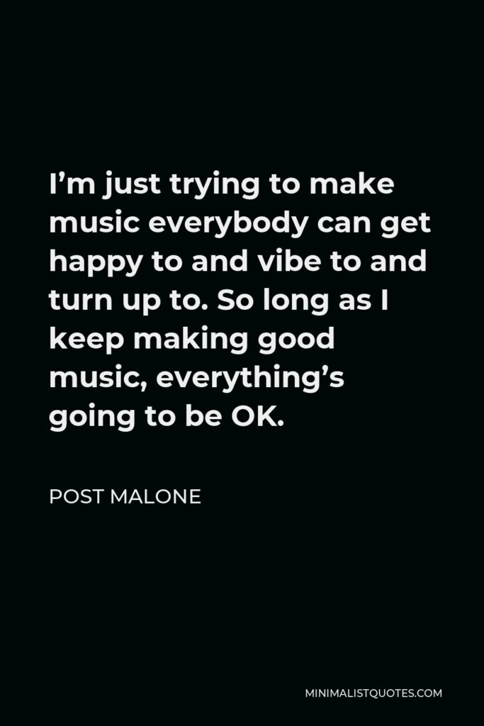 Post Malone Quote - I’m just trying to make music everybody can get happy to and vibe to and turn up to. So long as I keep making good music, everything’s going to be OK.