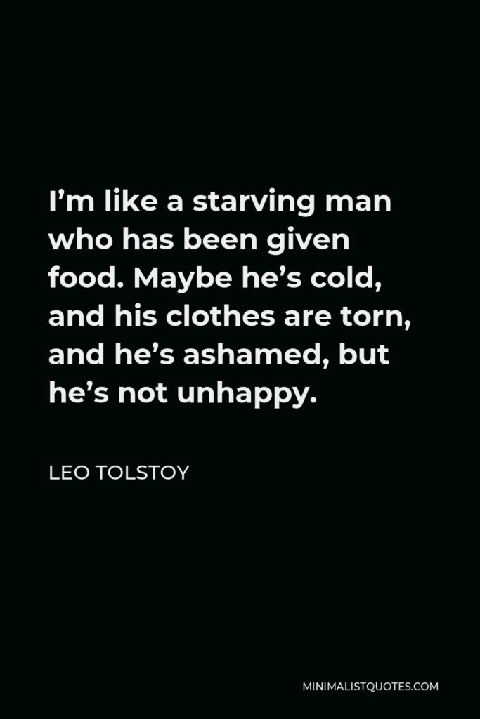 Leo Tolstoy Quote - I’m like a starving man who has been given food. Maybe he’s cold, and his clothes are torn, and he’s ashamed, but he’s not unhappy.