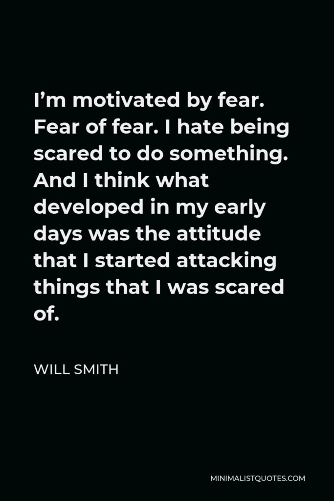 Will Smith Quote - I’m motivated by fear. Fear of fear. I hate being scared to do something. And I think what developed in my early days was the attitude that I started attacking things that I was scared of.