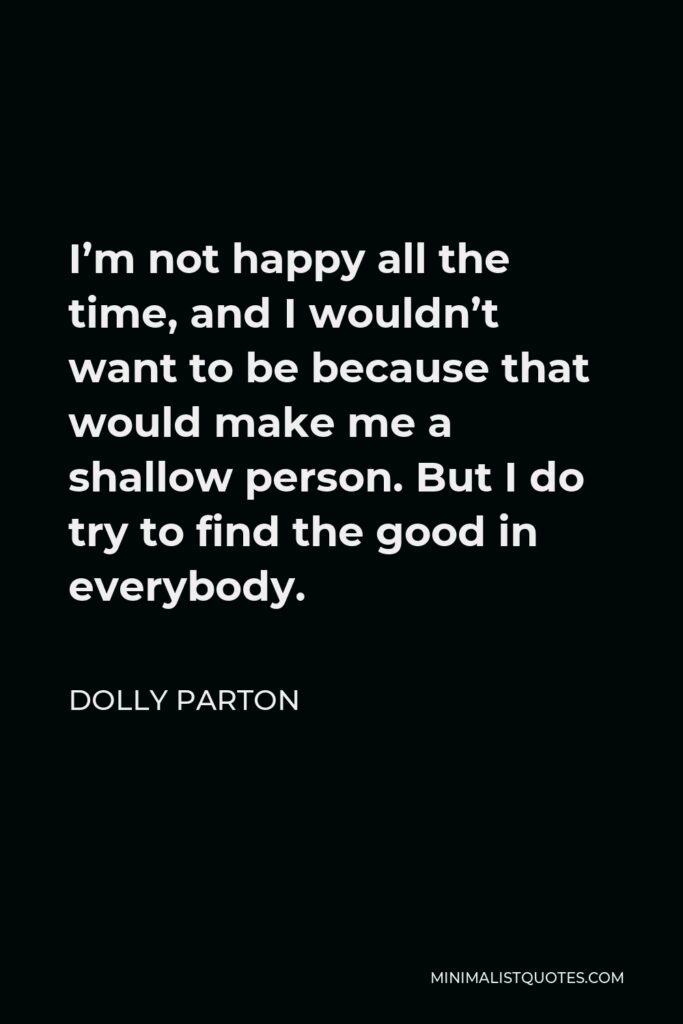Dolly Parton Quote - I’m not happy all the time, and I wouldn’t want to be because that would make me a shallow person. But I do try to find the good in everybody.
