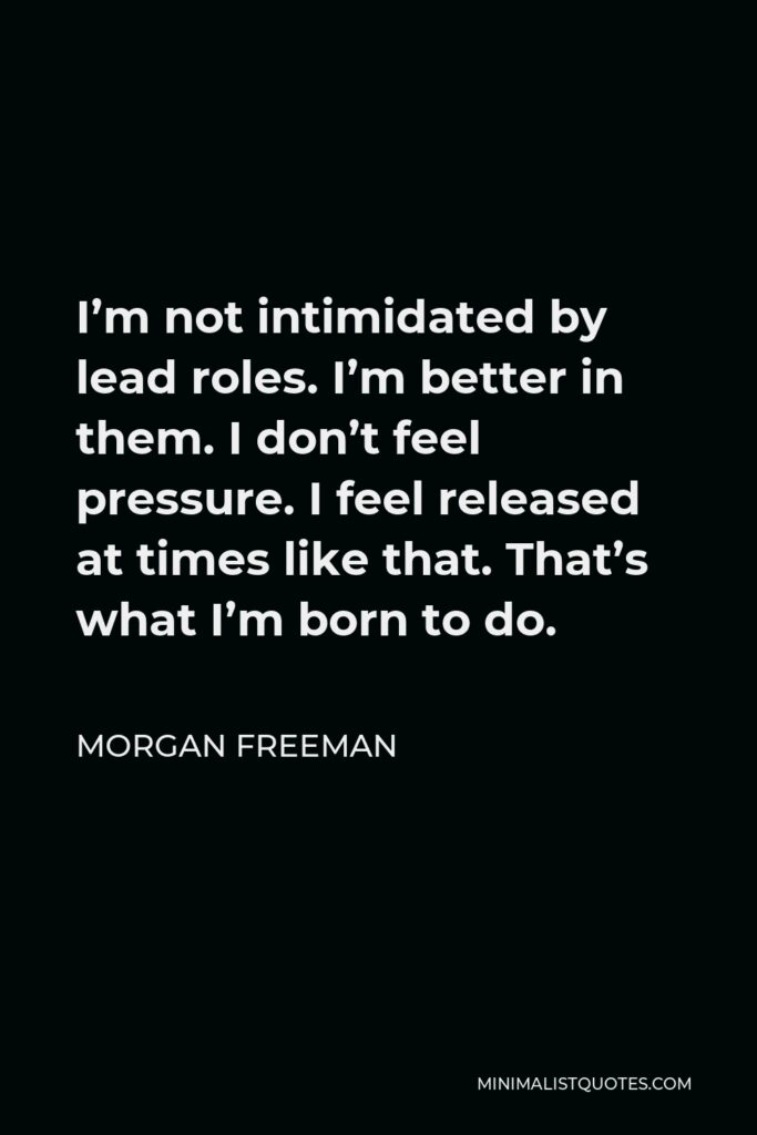 Morgan Freeman Quote - I’m not intimidated by lead roles. I’m better in them. I don’t feel pressure. I feel released at times like that. That’s what I’m born to do.