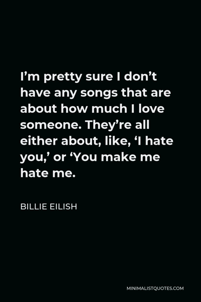 Billie Eilish Quote - I’m pretty sure I don’t have any songs that are about how much I love someone. They’re all either about, like, ‘I hate you,’ or ‘You make me hate me.