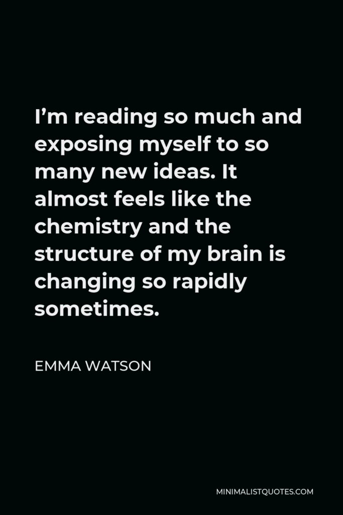 Emma Watson Quote - I’m reading so much and exposing myself to so many new ideas. It almost feels like the chemistry and the structure of my brain is changing so rapidly sometimes.