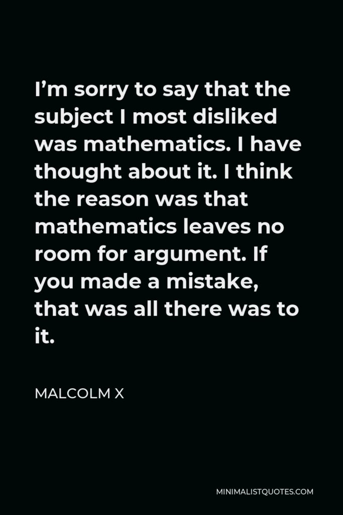 Malcolm X Quote - I’m sorry to say that the subject I most disliked was mathematics. I have thought about it. I think the reason was that mathematics leaves no room for argument. If you made a mistake, that was all there was to it.