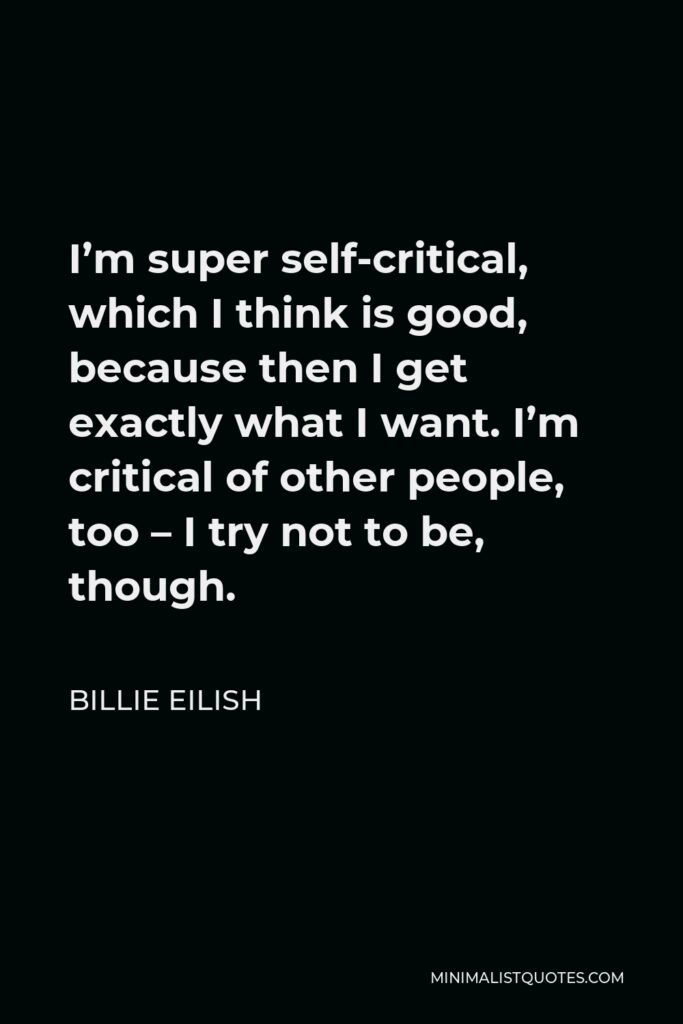 Billie Eilish Quote - I’m super self-critical, which I think is good, because then I get exactly what I want. I’m critical of other people, too – I try not to be, though.