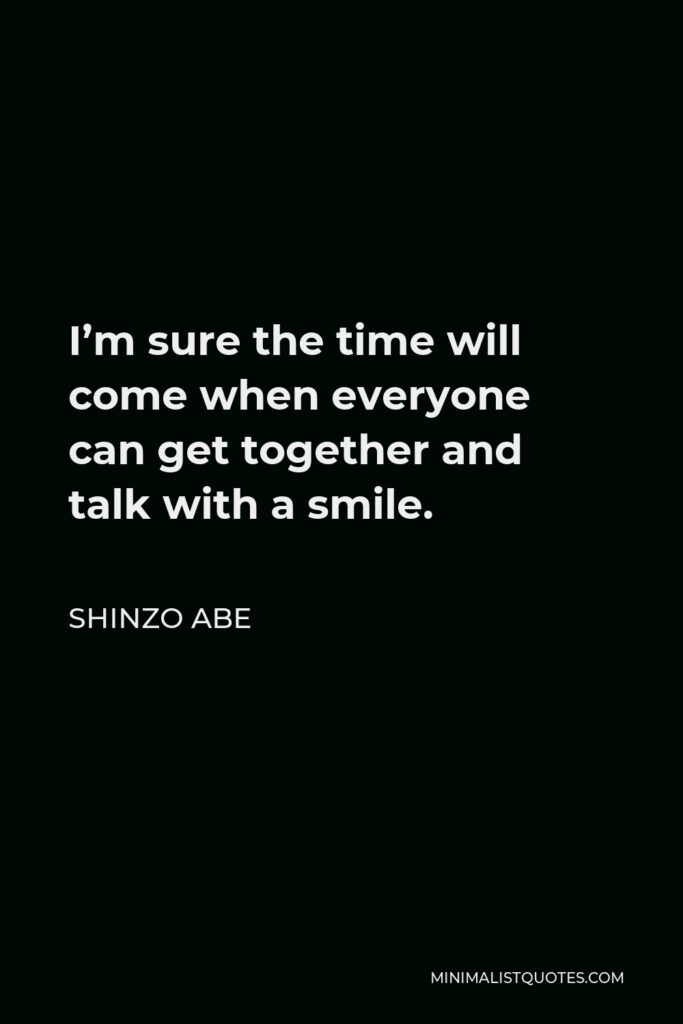 Shinzo Abe Quote - I’m sure the time will come when everyone can get together and talk with a smile.