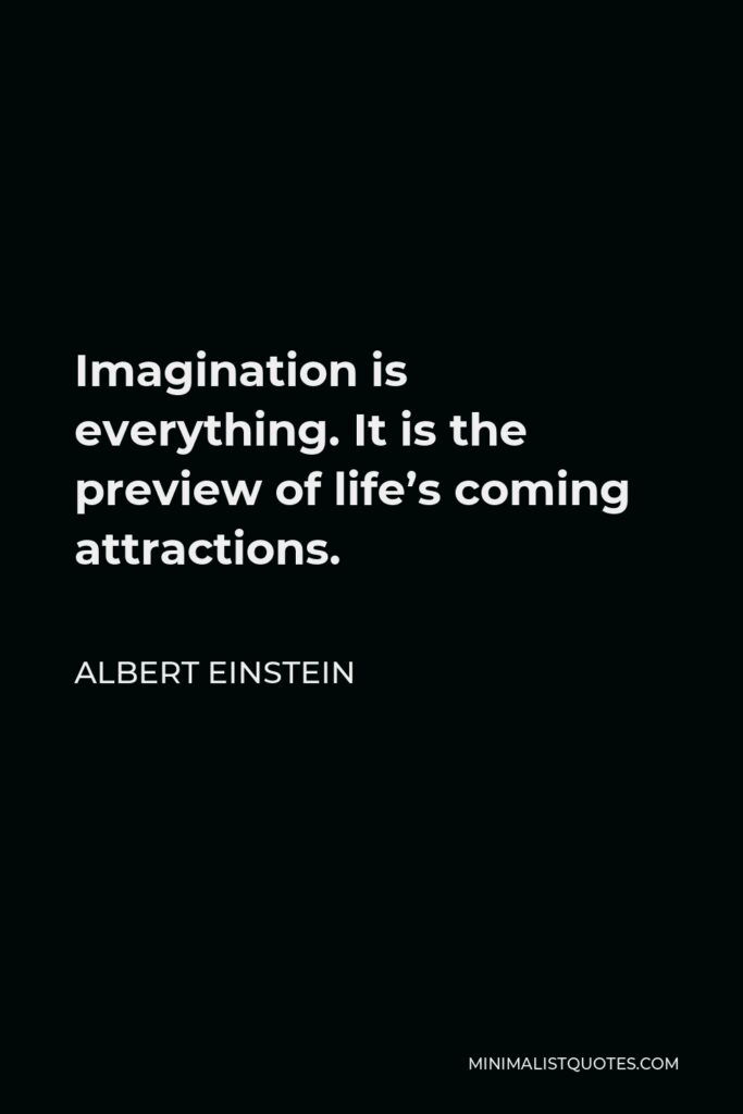 Albert Einstein Quote - Imagination is everything. It is the preview of life’s coming attractions.