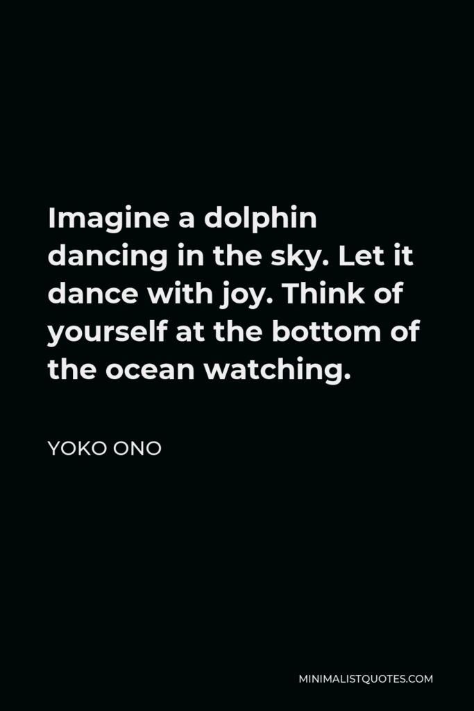 Yoko Ono Quote - Imagine a dolphin dancing in the sky. Let it dance with joy. Think of yourself at the bottom of the ocean watching.