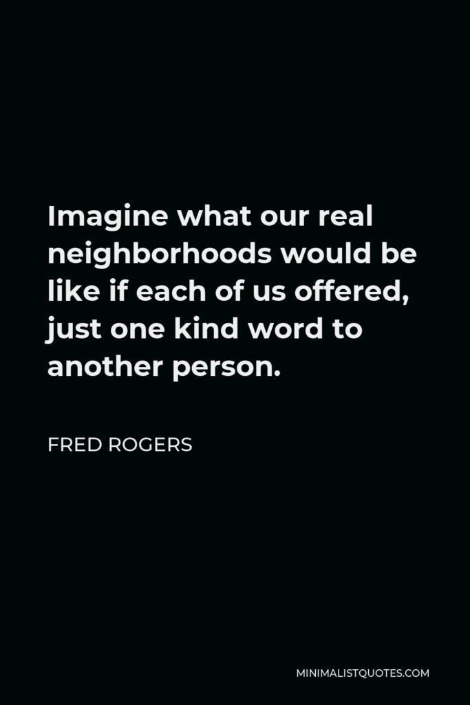 Fred Rogers Quote - Imagine what our real neighborhoods would be like if each of us offered, just one kind word to another person.