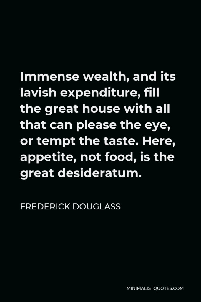 Frederick Douglass Quote - Immense wealth, and its lavish expenditure, fill the great house with all that can please the eye, or tempt the taste. Here, appetite, not food, is the great desideratum.