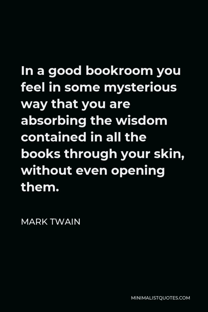 Mark Twain Quote - In a good bookroom you feel in some mysterious way that you are absorbing the wisdom contained in all the books through your skin, without even opening them.