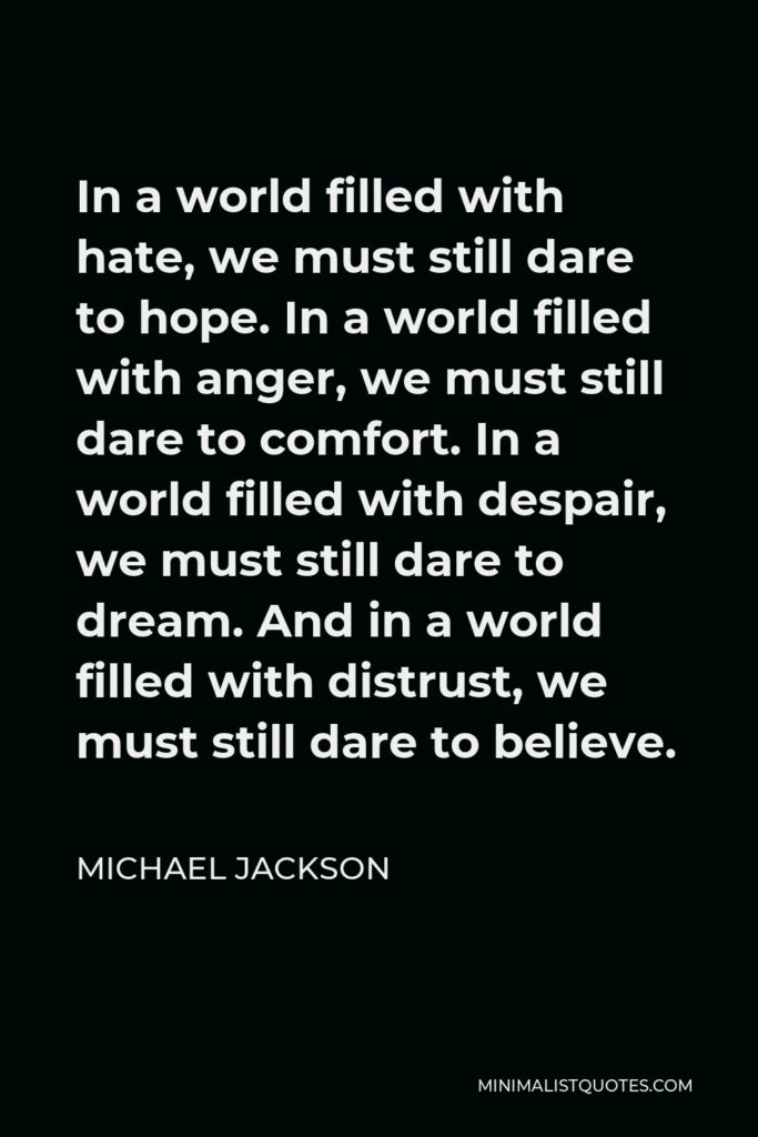 Michael Jackson Quote - In a world filled with hate, we must still dare to hope. In a world filled with anger, we must still dare to comfort. In a world filled with despair, we must still dare to dream. And in a world filled with distrust, we must still dare to believe.