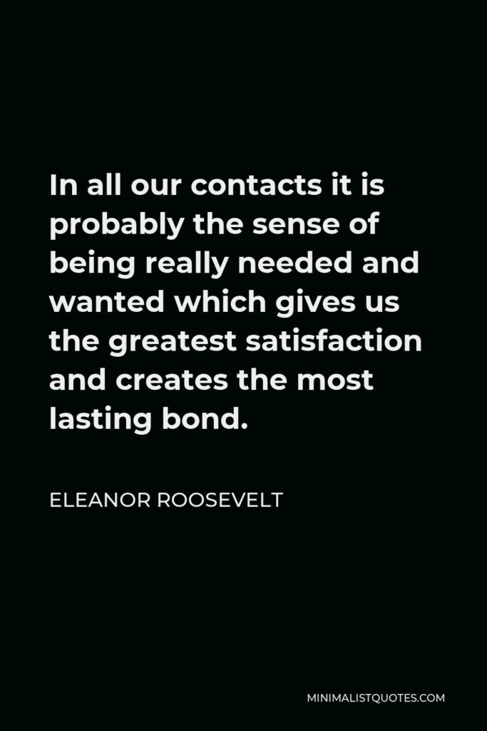 Eleanor Roosevelt Quote - In all our contacts it is probably the sense of being really needed and wanted which gives us the greatest satisfaction and creates the most lasting bond.