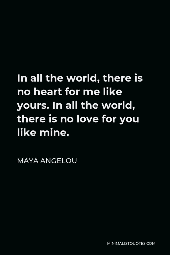 Maya Angelou Quote - In all the world, there is no heart for me like yours. In all the world, there is no love for you like mine.