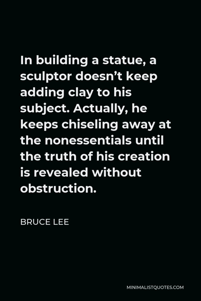 Bruce Lee Quote - In building a statue, a sculptor doesn’t keep adding clay to his subject. Actually, he keeps chiseling away at the nonessentials until the truth of his creation is revealed without obstruction.
