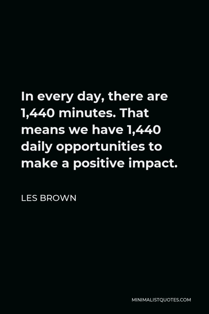 Les Brown Quote - In every day, there are 1,440 minutes. That means we have 1,440 daily opportunities to make a positive impact.