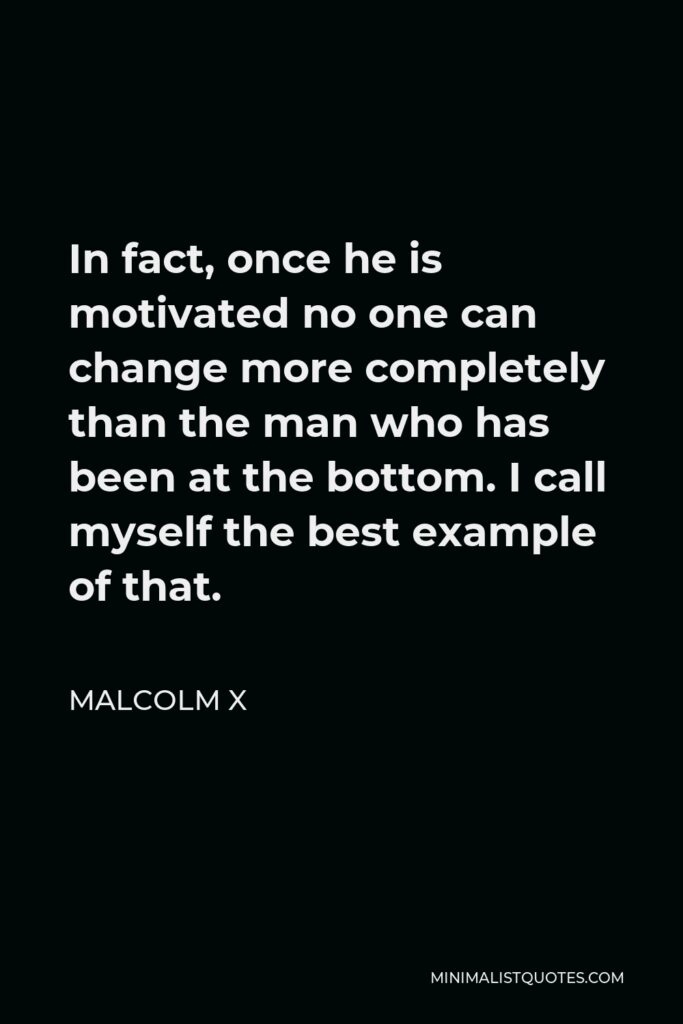 Malcolm X Quote - In fact, once he is motivated no one can change more completely than the man who has been at the bottom. I call myself the best example of that.