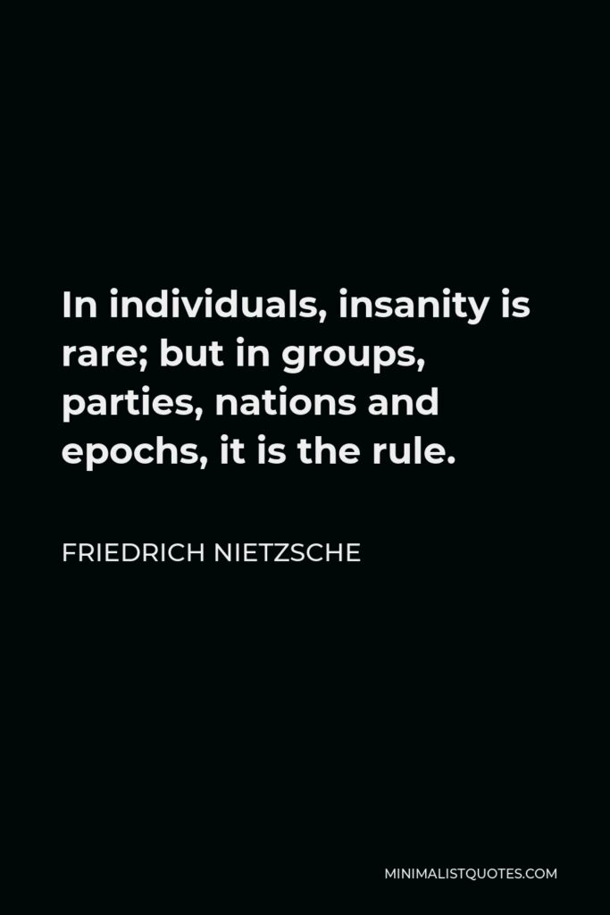 Friedrich Nietzsche Quote - In individuals, insanity is rare; but in groups, parties, nations and epochs, it is the rule.
