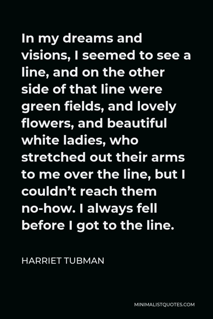 Harriet Tubman Quote - In my dreams and visions, I seemed to see a line, and on the other side of that line were green fields, and lovely flowers, and beautiful white ladies, who stretched out their arms to me over the line, but I couldn’t reach them no-how. I always fell before I got to the line.