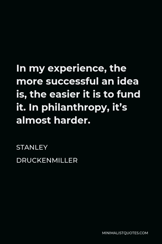 Stanley Druckenmiller Quote - In my experience, the more successful an idea is, the easier it is to fund it. In philanthropy, it’s almost harder.