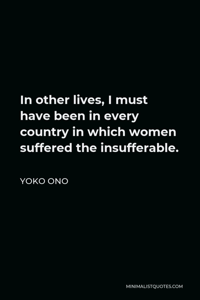 Yoko Ono Quote - In other lives, I must have been in every country in which women suffered the insufferable.