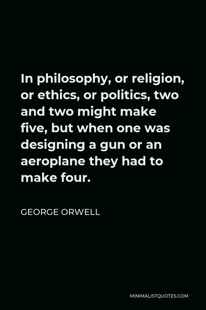 George Orwell Quote - In philosophy, or religion, or ethics, or politics, two and two might make five, but when one was designing a gun or an aeroplane they had to make four.