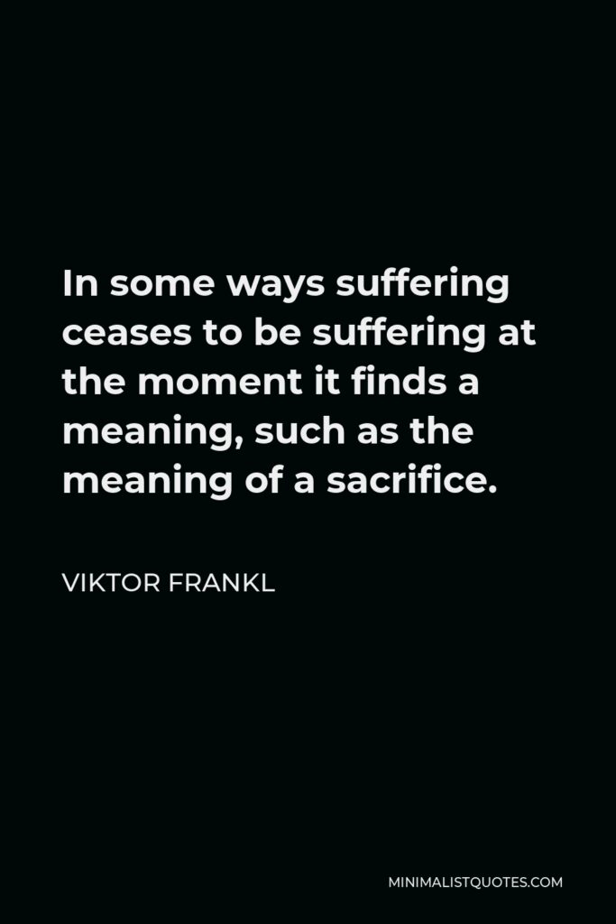 Viktor Frankl Quote - In some ways suffering ceases to be suffering at the moment it finds a meaning, such as the meaning of a sacrifice.