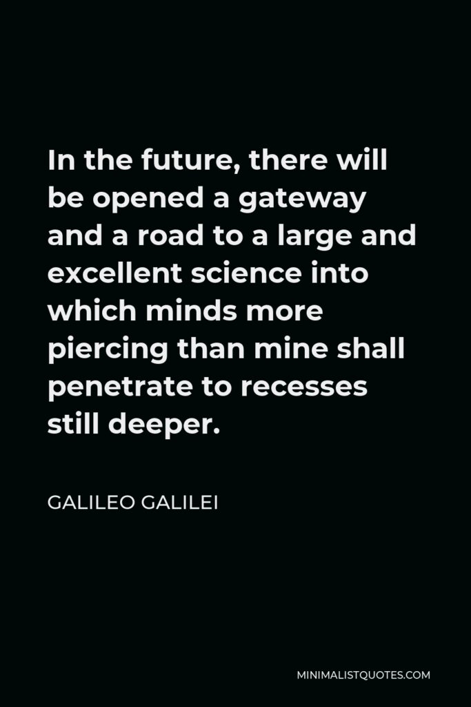 Galileo Galilei Quote - In the future, there will be opened a gateway and a road to a large and excellent science into which minds more piercing than mine shall penetrate to recesses still deeper.