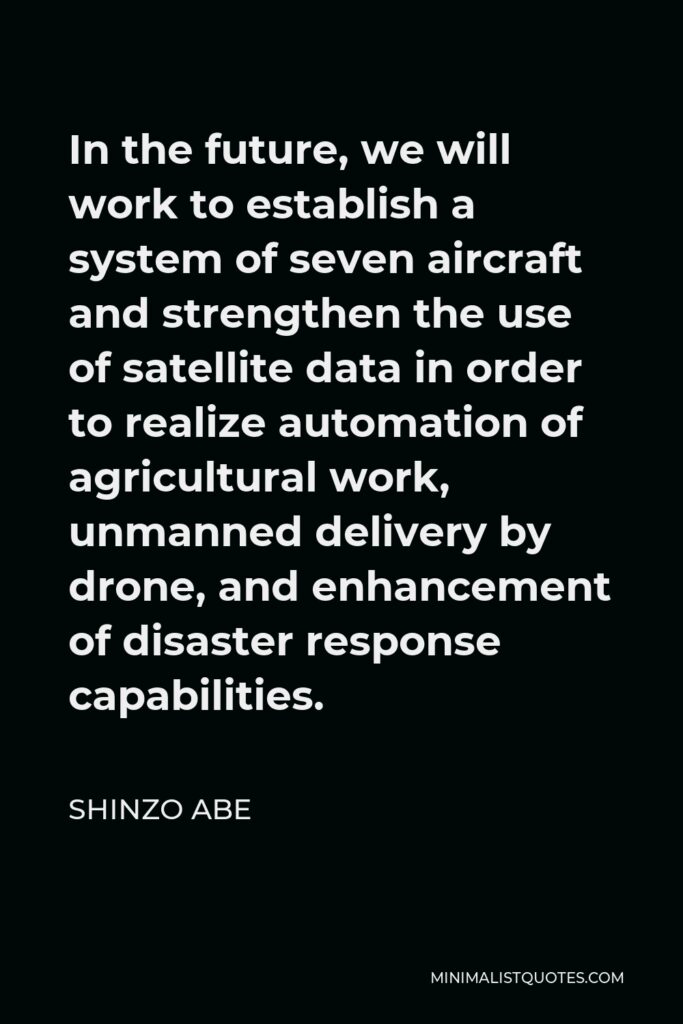 Shinzo Abe Quote - In the future, we will work to establish a system of seven aircraft and strengthen the use of satellite data in order to realize automation of agricultural work, unmanned delivery by drone, and enhancement of disaster response capabilities.