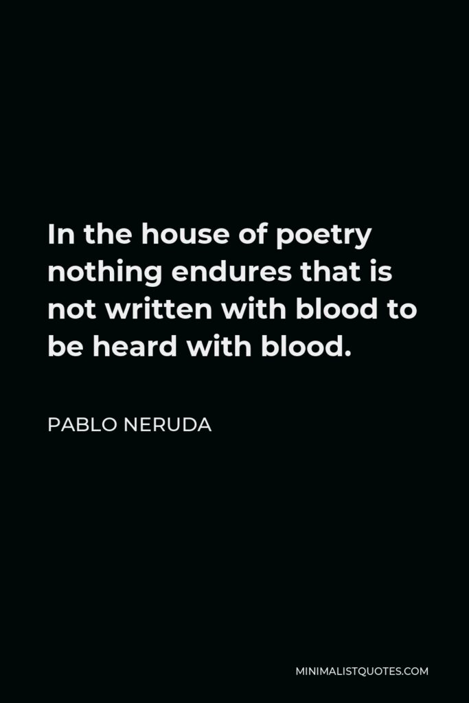 Pablo Neruda Quote - In the house of poetry nothing endures that is not written with blood to be heard with blood.