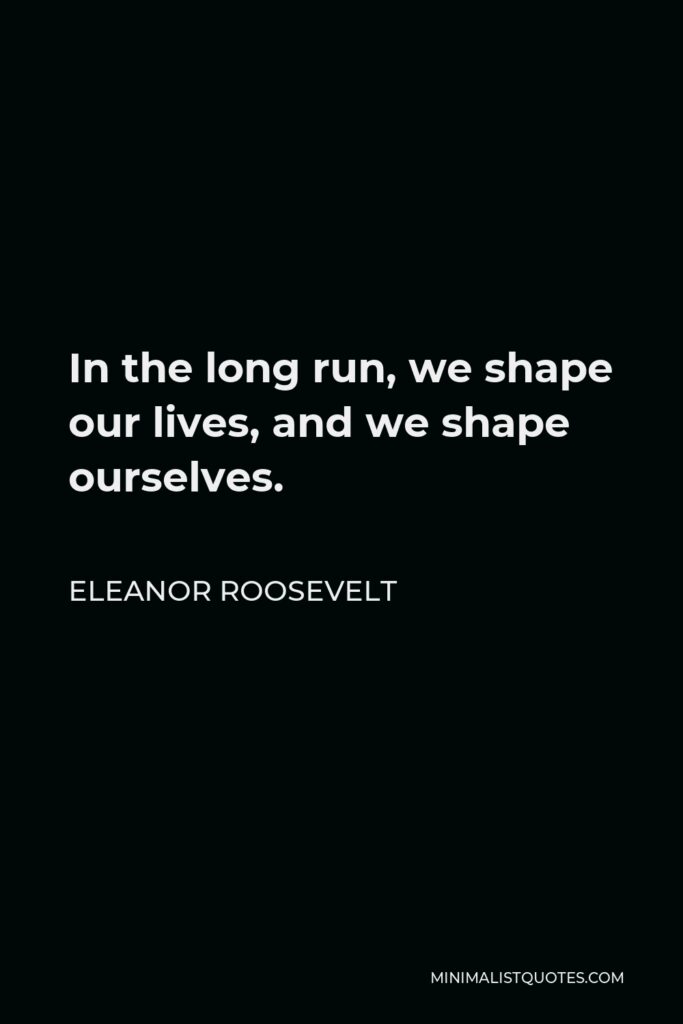 Eleanor Roosevelt Quote - In the long run, we shape our lives, and we shape ourselves.