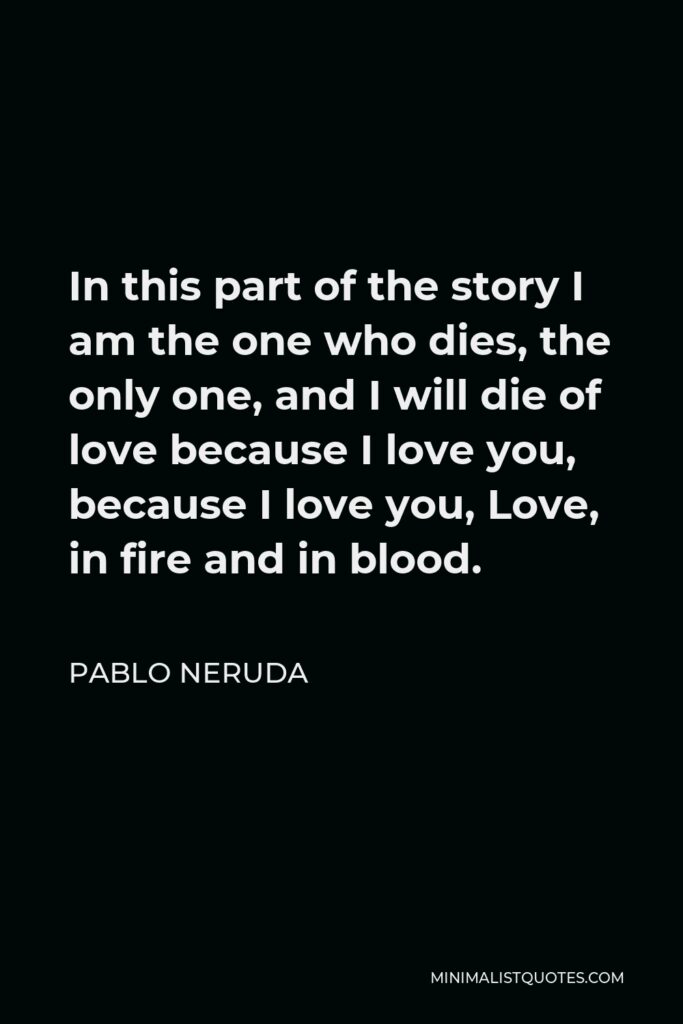 Pablo Neruda Quote - In this part of the story I am the one who dies, the only one, and I will die of love because I love you, because I love you, Love, in fire and in blood.