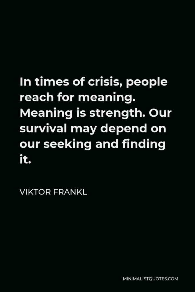 Viktor Frankl Quote - In times of crisis, people reach for meaning. Meaning is strength. Our survival may depend on our seeking and finding it.
