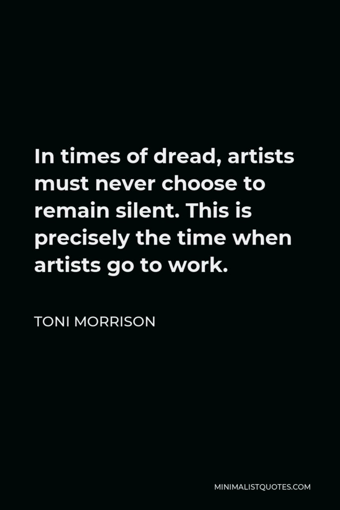 Toni Morrison Quote - In times of dread, artists must never choose to remain silent. This is precisely the time when artists go to work.