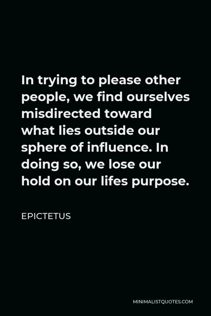 Epictetus Quote - In trying to please other people, we find ourselves misdirected toward what lies outside our sphere of influence. In doing so, we lose our hold on our lifes purpose.