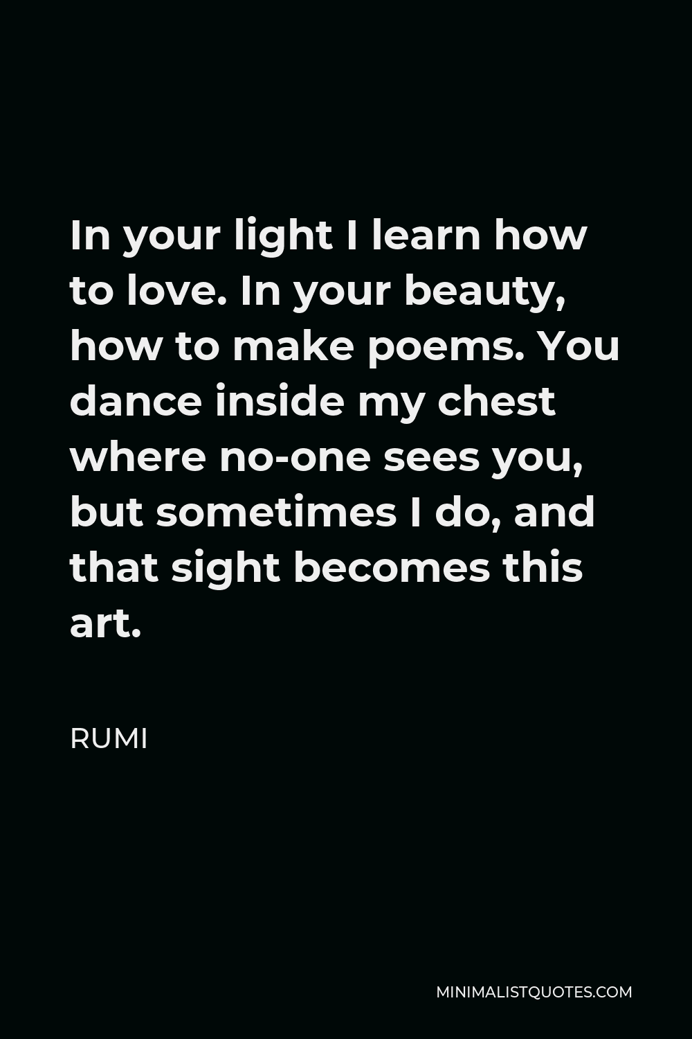 Rumi Quote - In your light I learn how to love. In your beauty, how to make poems. You dance inside my chest where no-one sees you, but sometimes I do, and that sight becomes this art.