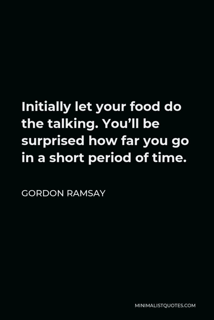 Gordon Ramsay Quote - Initially let your food do the talking. You’ll be surprised how far you go in a short period of time.