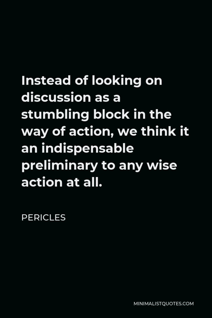 Pericles Quote - Instead of looking on discussion as a stumbling block in the way of action, we think it an indispensable preliminary to any wise action at all.