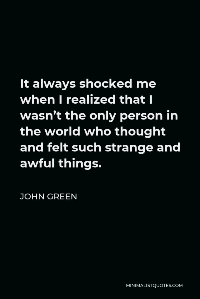 John Green Quote - It always shocked me when I realized that I wasn’t the only person in the world who thought and felt such strange and awful things.