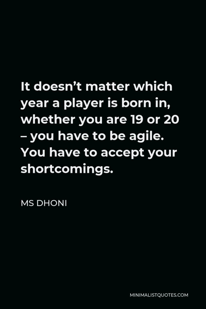 MS Dhoni Quote - It doesn’t matter which year a player is born in, whether you are 19 or 20 – you have to be agile. You have to accept your shortcomings.